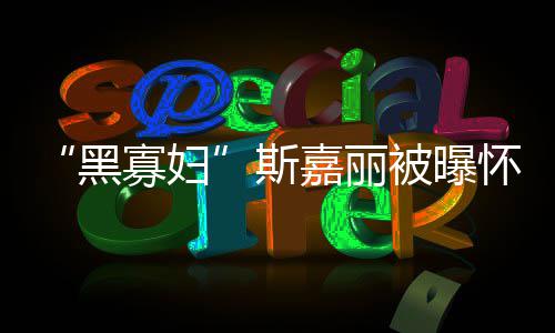 寡妇 与迎结嘉丽晶第三黑怀孕被曝任丈夫喜斯
