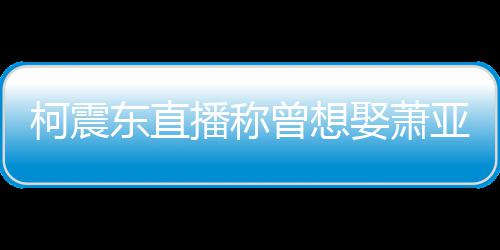 柯震亚轩原因曾想 自东直播称娶萧前任曝和分手