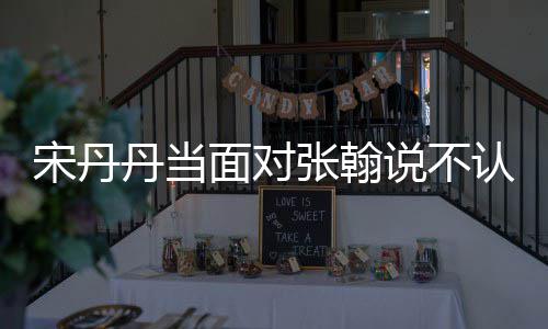 我张翰张翰丹当他 认识面对没名宋丹说不