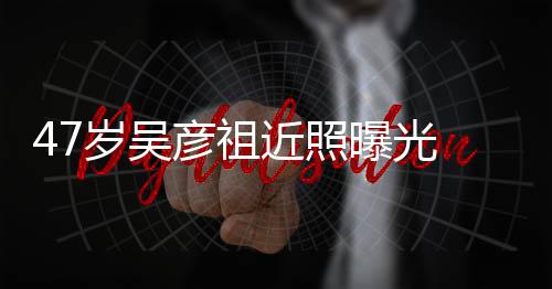 彦祖近照颊圆大叔变本山润发曝光胖惨 脸岁吴